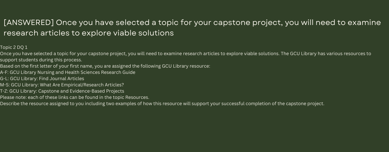 Once you have selected a topic for your capstone project, you will need to examine research articles to explore viable solutions. The GCU Library has various resources