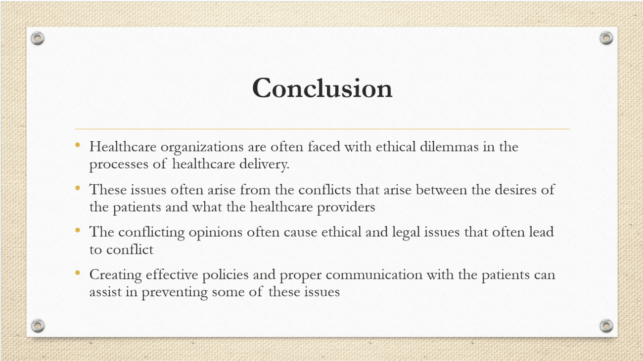 Healthcare organizations are often faced with ethical dilemmas in the processes of healthcare delivery. These issues often arise from the conflicts that arise between the desires of the patients and what the healthcare providers deem as the best course of treatment for the welfare of the patients (Pozgar, 2013). The conflicting opinions often cause ethical and legal issues that often lead to conflict in terms of the healthcare providers fulfilling their duties to the patients and respecting the patient’s decision. Creating effective policies and proper communication with the patients can assist in preventing some of these issues
